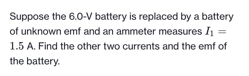 Suppose the 6.0-V battery is replaced by a battery
of unknown emf and an ammeter measures I1
1.5 A. Find the other two currents and the emf of
the battery.
