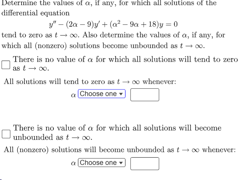Determine the values of a, if any, for which all solutions of the
differential equation
y" — (2a − 9)y' + (a² − 9a + 18)y = 0
tend to zero as too. Also determine the values of X₂ if
which all (nonzero) solutions become unbounded as t → ∞o.
any, for
There is no value of a for which all solutions will tend to zero
as t→ ∞.
All solutions will tend to zero as to whenever:
a Choose one
There is no value of a for which all solutions will become
unbounded as t → ∞o.
All (nonzero) solutions will become unbounded as t → ∞o whenever:
a Choose one ▾