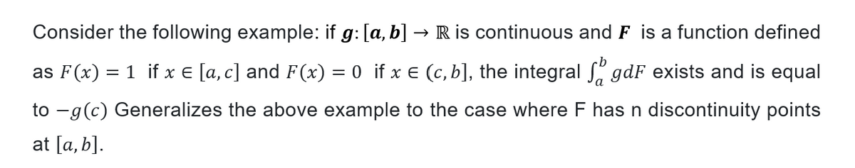 Consider the following example: if g: [a, b] → R is continuous and F is a function defined
as F(x) = 1 if x = [a, c] and F(x) = 0 if x € (c, b], the integral gdF exists and is equal
to -g (c) Generalizes the above example to the case where F has n discontinuity points
at [a, b].