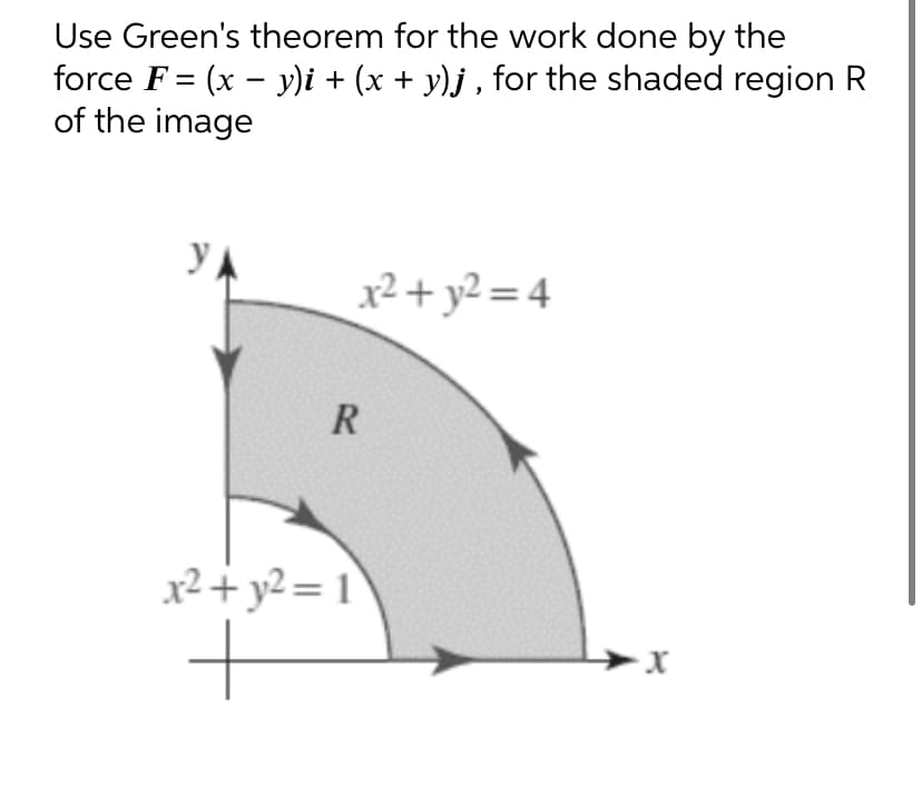 Use Green's theorem for the work done by the
force F= (x - y)i + (x + y)j, for the shaded region R
of the image
YA
x² + y²=4
R
x² + y² = 1
+