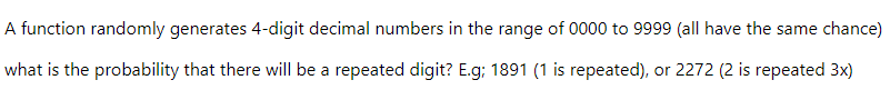 A function randomly generates 4-digit decimal numbers in the range of 0000 to 9999 (all have the same chance)
what is the probability that there will be a repeated digit? E.g; 1891 (1 is repeated), or 2272 (2 is repeated 3x)