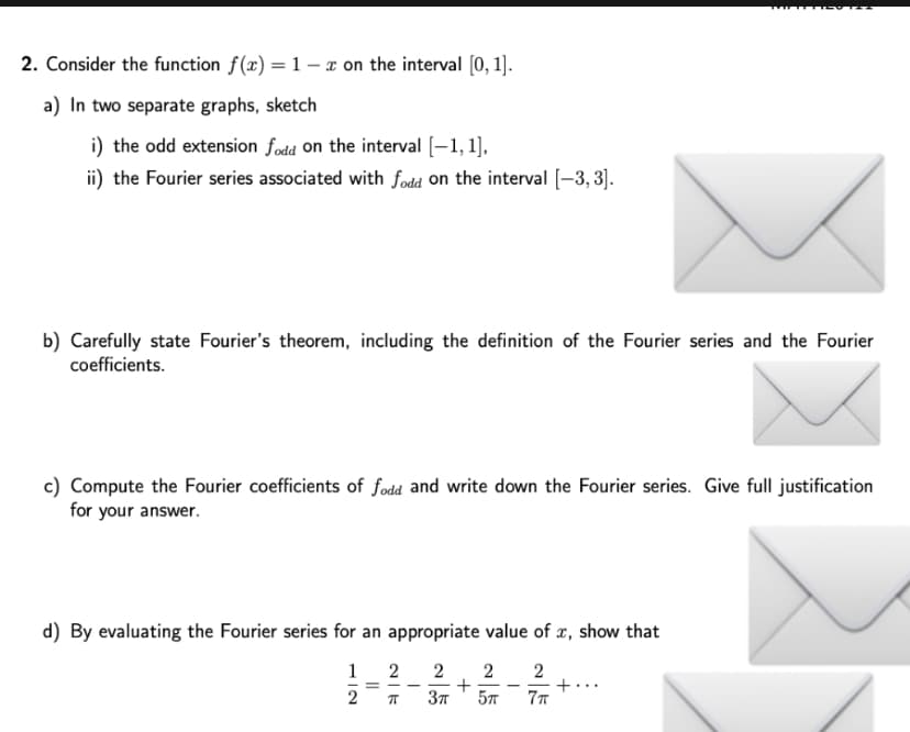 2. Consider the function f(x) = 1 x on the interval [0, 1].
a) In two separate graphs, sketch
i) the odd extension fodd on the interval [-1,1],
ii) the Fourier series associated with fodd on the interval [-3,3].
b) Carefully state Fourier's theorem, including the definition of the Fourier series and the Fourier
coefficients.
c) Compute the Fourier coefficients of fodd and write down the Fourier series. Give full justification
for your answer.
d) By evaluating the Fourier series for an appropriate value of x, show that
1
2 2 2
2
3π
5TT
7π
=
2|7
+
+