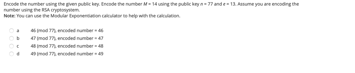 Encode the number using the given public key. Encode the number M = 14 using the public key n = 77 and e = 13. Assume you are encoding the
number using the RSA cryptosystem.
Note: You can use the Modular Exponentiation calculator to help with the calculation.
a
46 (mod 77), encoded number = 46
47 (mod 77), encoded number = 47
48 (mod 77), encoded number = 48
d.
49 (mod 77), encoded number = 49
