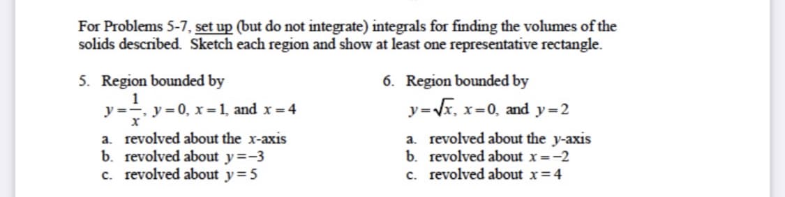 For Problems 5-7, set up (but do not integrate) integrals for finding the volumes of the
solids described. Sketch each region and show at least one representative rectangle.
5. Region bounded by
6. Region bounded by
1
y =-,
х
-y = 0, x=1, and x= 4
y=Vx, x=0, and y=2
a. revolved about the x-axis
b. revolved about y=-3
c. revolved about y=5
a. revolved about the y-axis
b. revolved about x =-2
c. revolved about x=4
