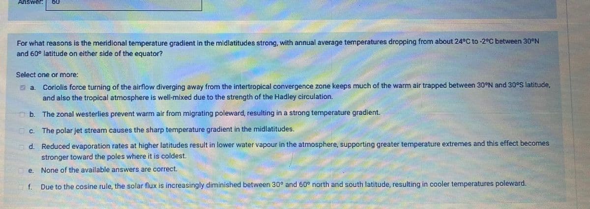 Answer:
60
For what reasons is the meridional temperature gradient in the midlatitudes strong, with annual average temperatures dropping from about 24°C to -2°C between 30°N
and 60° latitude on either side of the equator?
Select one or more:
Coriolis force turning of the airflow diverging away from the intertropical convergence zone keeps much of the warm air trapped between 30°N and 30°S latitude,
and also the tropical atmosphere is well-mixed due to the strength of the Hadley circulation.
a.
b. The zonal westerlies prevent warm air from migrating poleward, resulting in a strong temperature gradient.
O C.
The polar jet stream causes the sharp temperature gradient in the midlatitudes.
nd. Reduced evaporation rates at higher latitudes result in lower water vapour in the atmosphere, supporting greater temperature extremes and this effect becomes
stronger toward the poles where it is coldest.
e. None of the available answers are correct.
f.
Due to the cosine rule, the solar flux is increasingly diminished between 30° and 60° north and south latitude, resulting in cooler temperatures poleward.
