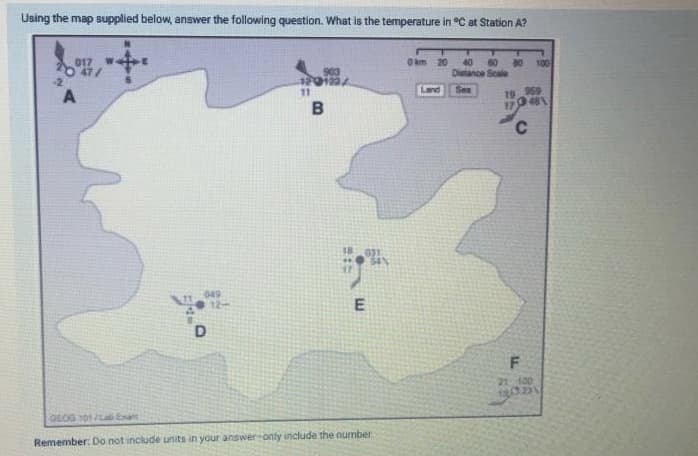 Using the map supplied below, answer the following question. What is the temperature in °C at Station A?
017
O km 20
80 100
40
60
Distance Scale
903
120122/
11
-2
Land
Sea
19 959
17
481
C.
049
12-
21 100
GEOG 01La Exat
Remember: Do not include units in your answer-only include the number
