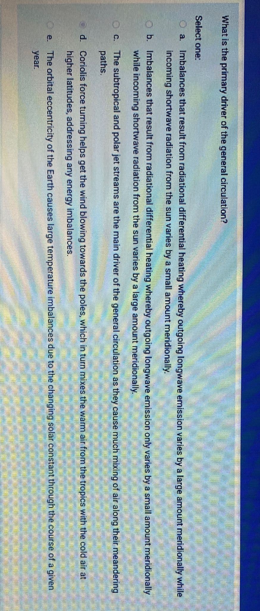 What is the primary driver of the general circulation?
Select one:
Imbalances that result from radiational differential heating whereby outgoing longwave emission varies by a large amount meridionally while
İncoming shortwave radiation from the sun varies by a small amount meridionally.
a.
b. Imbalances that result from radiational differential heating whereby outgoing longwave emission only varies by a small amount meridionally
while incoming shortwave radiation from the sun varies by a large amount meridionally.
C. The subtropical and polar jet streams are the main driver of the general circulation as they cause much mixing of air along their meandering
paths.
d. Corlolis force tuming helps get the wind blowing towards the poles, which in turn mixes the warm air from the tropics with the cold air at
higher latitudes, addressing any energy imbalances.
The orbital eccentricity of the Earth causes large temperature imbalances due to the changing solar constant through the course of a given
year.
