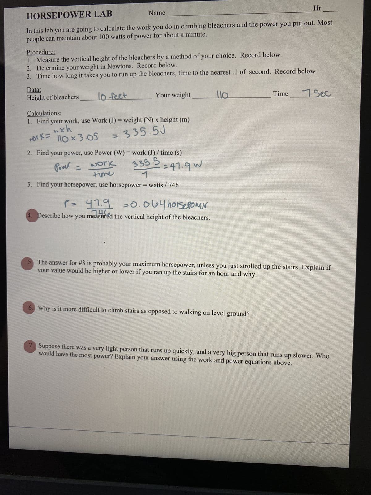 HORSEPOWER LAB
Name
In this lab you are going to calculate the work you do in climbing bleachers and the power you put out. Most
people can maintain about 100 watts of power for about a minute.
Procedure:
1. Measure the vertical height of the bleachers by a method of your choice. Record below
2. Determine your weight in Newtons. Record below.
3. Time how long it takes you to run up the bleachers, time to the nearest .1 of second. Record below
Data:
Height of bleachers
10 feet
Your weight
Calculations:
1. Find your work, use Work (J) = weight (N) x height (m)
wxh
work=
110 x 3.05
= 335.5J
2. Find your power, use Power (W) = work (J)/ time (s)
Power =
35.5=47.9W
work
time
3. Find your horsepower, use horsepower = watts / 746
P= 47.9 =0.064 horsepower
0942
4. Describe how you measured the vertical height of the bleachers.
llo
Hr
Time
6. Why is it more difficult to climb stairs as opposed to walking on level ground?
7 Sec
5. The answer for #3 is probably your maximum horsepower, unless you just strolled up the stairs. Explain if
your value would be higher or lower if you ran up the stairs for an hour and why.
7. Suppose there was a very light person that runs up quickly, and a very big person that runs up slower. Who
would have the most power? Explain your answer using the work and power equations above.