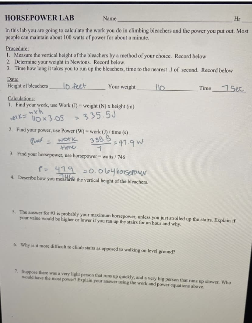 HORSEPOWER LAB
Name
In this lab you are going to calculate the work you do in climbing bleachers and the power you put out. Most
people can maintain about 100 watts of power for about a minute.
Procedure:
1. Measure the vertical height of the bleachers by a method of your choice. Record below
2. Determine your weight in Newtons. Record below.
3. Time how long it takes you to run up the bleachers, time to the nearest .1 of second. Record below
Data:
Height of bleachers
10 feet
Your weight
Calculations:
1. Find your work, use Work (J) = weight (N) x height (m)
wxh
Nork=
335.5J
110x3.05
2. Find your power, use Power (W) = work (J)/ time (s)
Power =
work
335.5
time
1
3. Find your horsepower, use horsepower = watts/746
=47.9 W
P= 47.9 =0.064 horsepower
746
4. Describe how you measured the vertical height of the bleachers.
110
Time
6. Why is it more difficult to climb stairs as opposed to walking on level ground?
Hr
7 Sec
5. The answer for #3 is probably your maximum horsepower, unless you just strolled up the stairs. Explain if
your value would be higher or lower if you ran up the stairs for an hour and why.
7. Suppose there was a very light person that runs up quickly, and a very big person that runs up slower. Who
would have the most power? Explain your answer using the work and power equations above.