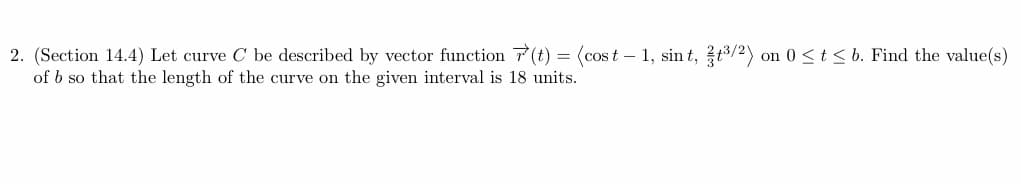 =
2. (Section 14.4) Let curve C be described by vector function(t) (cost 1, sint, ³/2) on 0 ≤ t ≤ b. Find the value(s)
of b so that the length of the curve on the given interval is 18 units.