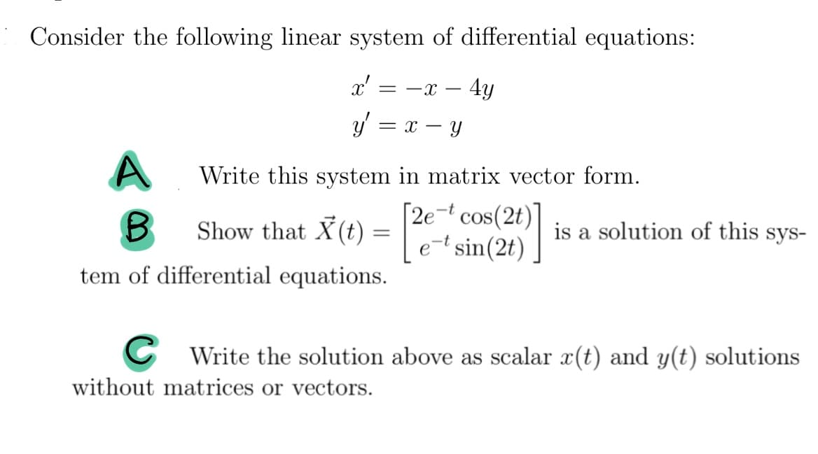 ### Differential Equations and Systems

Consider the following linear system of differential equations:

\[ x' = -x - 4y \]

\[ y' = x - y \]

**A.** Write this system in matrix-vector form.

**B.** Show that \( \mathbf{X}(t) = \begin{bmatrix} 2e^{-t} \cos(2t) \\ e^{-t} \sin(2t) \end{bmatrix} \) is a solution of this system of differential equations.

**C.** Write the solution above as scalar \( x(t) \) and \( y(t) \) solutions without matrices or vectors.