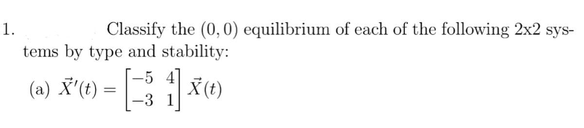 1.
Classify the (0, 0) equilibrium of each of the following 2x2 sys-
tems by type and stability:
-5 4
(a) X' (t) = [= 3 1 X (t)
-3