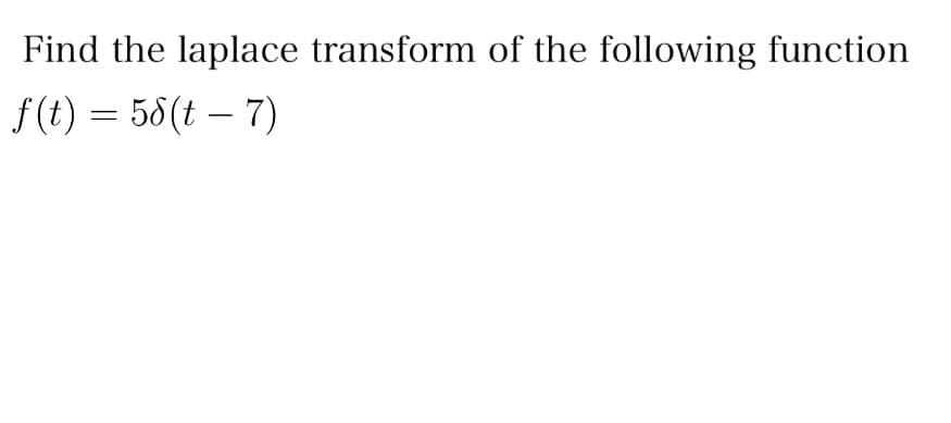 **Problem Statement:**

Find the Laplace transform of the following function:

\[ f(t) = 5\delta(t - 7) \]

**Explanation:**

In this problem, we are tasked with finding the Laplace transform of a scaled and shifted Dirac delta function. The function \( f(t) = 5\delta(t - 7) \) represents a Dirac delta function that is scaled by a factor of 5 and shifted to the right by 7 units along the time axis.

The Dirac delta function, \( \delta(t - a) \), is a mathematical construct that is zero everywhere except at \( t = a \), where it is infinitely high such that its integral over time is one. It is often used to model impulsive forces or signals in systems.

The Laplace transform of a Dirac delta function \( \delta(t - a) \) is given by:

\[ \mathcal{L}\{\delta(t - a)\} = e^{-as} \]

Therefore, using the property of linearity in Laplace transforms, the Laplace transform of the given function is:

\[ \mathcal{L}\{f(t)\} = 5e^{-7s} \]