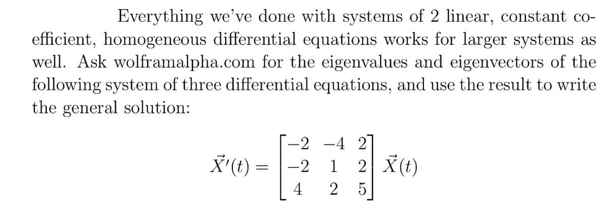 Everything we've done with systems of 2 linear, constant coefficient, homogeneous differential equations works for larger systems as well. Ask wolframalpha.com for the eigenvalues and eigenvectors of the following system of three differential equations, and use the result to write the general solution:

\[
\vec{X}'(t) = \begin{bmatrix} -2 & -4 & 2 \\ -2 & 1 & 2 \\ 4 & 2 & 5 \end{bmatrix} \vec{X}(t)
\]

**Explanation:**

This is a system of three linear homogeneous differential equations represented in matrix form. The matrix shown is:

\[
\begin{bmatrix} -2 & -4 & 2 \\ -2 & 1 & 2 \\ 4 & 2 & 5 \end{bmatrix}
\]

You are tasked with finding the eigenvalues and eigenvectors of this matrix, which are crucial for solving the system of differential equations to find the general solution. This can often be done using computational tools like Wolfram Alpha. The solution involves analyzing the behavior of the system over time \( t \) by understanding the properties of this matrix.