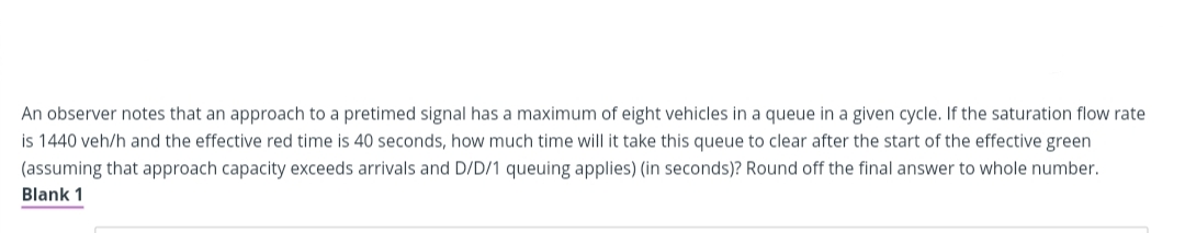 An observer notes that an approach to a pretimed signal has a maximum of eight vehicles in a queue in a given cycle. If the saturation flow rate
is 1440 veh/h and the effective red time is 40 seconds, how much time will it take this queue to clear after the start of the effective green
(assuming that approach capacity exceeds arrivals and D/D/1 queuing applies) (in seconds)? Round off the final answer to whole number.
Blank 1
