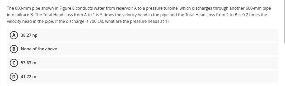 The 600-mm pipe shown in Figure 8 conducts water from reservoir A to a pressure turbine, which discharges through another 600-mm pipe
into tailrace B. The Total Head Loss from A to 1 is 5 times the velocity head in the pipe and the Total Head Loss from 2 to B is 0.2 times the
velocity head in the pipe. If the discharge is 700 L/s, what are the pressure heads at 1?
A) 38.27 hp
B
None of the above
53.63 m
D) 41.72 m
