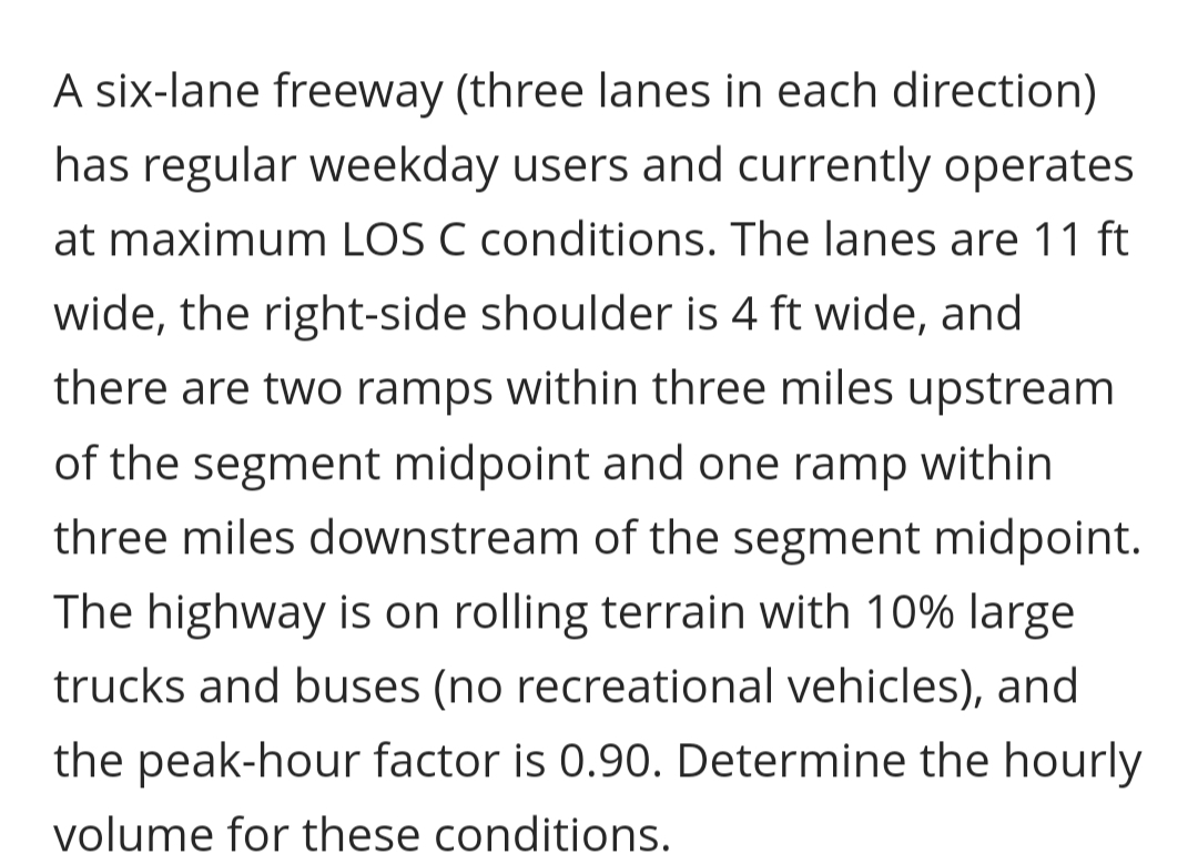 A six-lane freeway (three lanes in each direction)
has regular weekday users and currently operates
at maximum LOS C conditions. The lanes are 11 ft
wide, the right-side shoulder is 4 ft wide, and
there are two ramps within three miles upstream
of the segment midpoint and one ramp within
three miles downstream of the segment midpoint.
The highway is on rolling terrain with 10% large
trucks and buses (no recreational vehicles), and
the peak-hour factor is 0.90. Determine the hourly
volume for these conditions.
