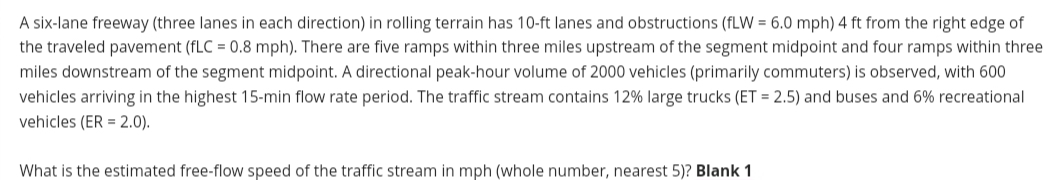 A six-lane freeway (three lanes in each direction) in rolling terrain has 10-ft lanes and obstructions (fLW = 6.0 mph) 4 ft from the right edge of
the traveled pavement (fLC = 0.8 mph). There are five ramps within three miles upstream of the segment midpoint and four ramps within three
miles downstream of the segment midpoint. A directional peak-hour volume of 2000 vehicles (primarily commuters) is observed, with 600
vehicles arriving in the highest 15-min flow rate period. The traffic stream contains 12% large trucks (ET = 2.5) and buses and 6% recreational
vehicles (ER = 2.0).
What is the estimated free-flow speed of the traffic stream in mph (whole number, nearest 5)? Blank 1
