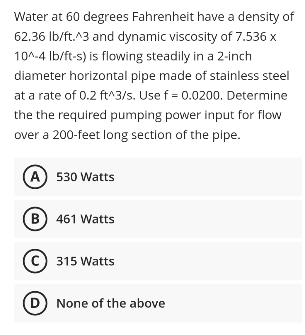 Water at 60 degrees Fahrenheit have a density of
62.36 Ib/ft.^3 and dynamic viscosity of 7.536 x
10^-4 Ib/ft-s) is flowing steadily in a 2-inch
diameter horizontal pipe made of stainless steel
at a rate of 0.2 ft^3/s. Use f = 0.0200. Determine
the the required pumping power input for flow
over a 200-feet long section of the pipe.
A
530 Watts
В
461 Watts
C) 315 Watts
D) None of the above
