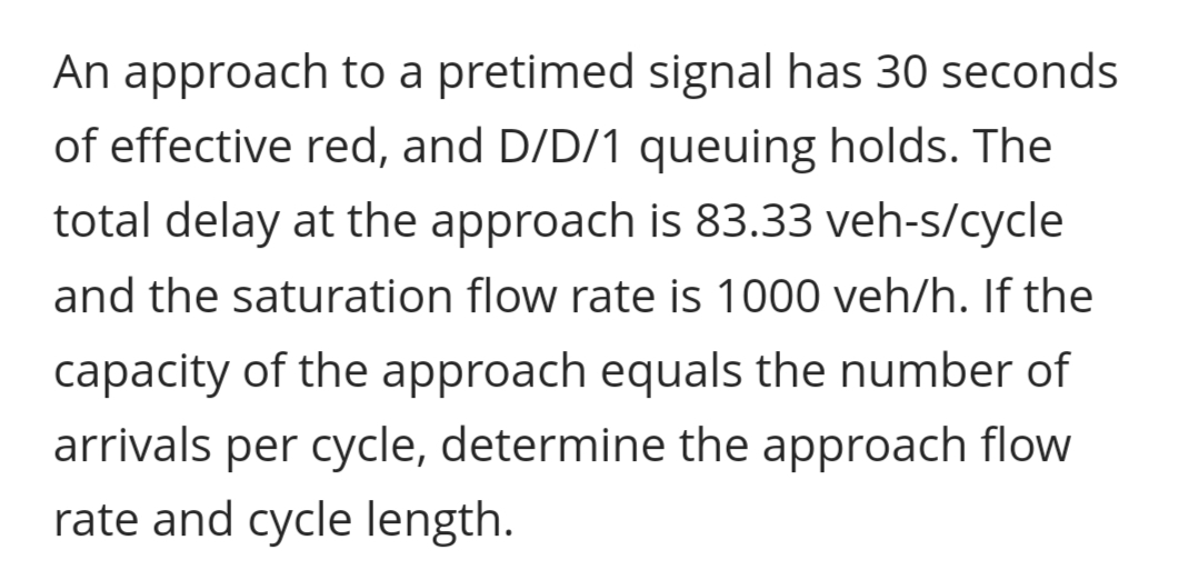 An approach to a pretimed signal has 30 seconds
of effective red, and D/D/1 queuing holds. The
total delay at the approach is 83.33 veh-s/cycle
and the saturation flow rate is 1000 veh/h. If the
capacity of the approach equals the number of
arrivals per cycle, determine the approach flow
rate and cycle length.
