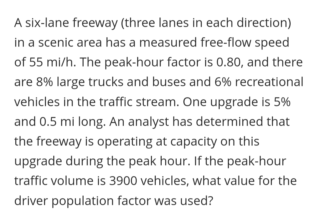 A six-lane freeway (three lanes in each direction)
in a scenic area has a measured free-flow speed
of 55 mi/h. The peak-hour factor is 0.80, and there
are 8% large trucks and buses and 6% recreational
vehicles in the traffic stream. One upgrade is 5%
and 0.5 mi long. An analyst has determined that
the freeway is operating at capacity on this
upgrade during the peak hour. If the peak-hour
traffic volume is 3900 vehicles, what value for the
driver population factor was used?
