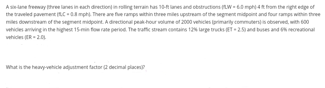 A six-lane freeway (three lanes in each direction) in rolling terrain has 10-ft lanes and obstructions (fLW = 6.0 mph) 4 ft from the right edge of
the traveled pavement (fLC = 0.8 mph). There are five ramps within three miles upstream of the segment midpoint and four ramps within three
miles downstream of the segment midpoint. A directional peak-hour volume of 2000 vehicles (primarily commuters) is observed, with 600
vehicles arriving in the highest 15-min flow rate period. The traffic stream contains 12% large trucks (ET = 2.5) and buses and 6% recreational
vehicles (ER = 2.0).
What is the heavy-vehicle adjustment factor (2 decimal places)?
