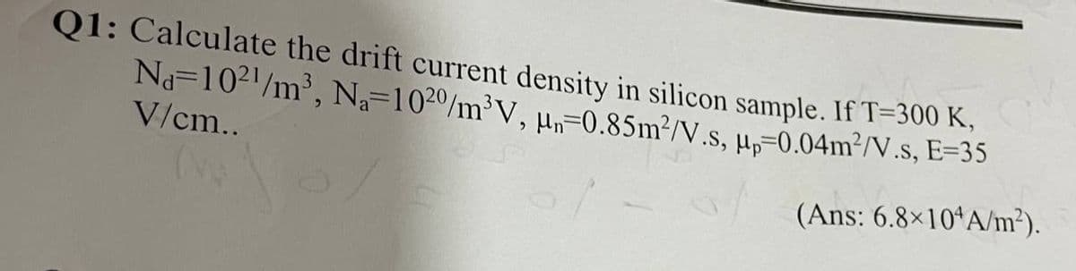 Q1: Calculate the drift current density in silicon sample. If T-300 K,
Na-1021/m³, Na-1020/m³V, H-0.85m²/V.S, Mp=0.04m²/V.s, E=35
V/cm..
(Ans: 6.8×10 A/m²).