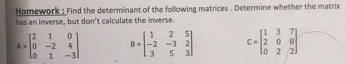 Homework : Find the determinant of the following matrices. Determine whether the matrix
has an inverse, but don't calculate the inverse.
51
B =-2 -3 2
3.
[1 37]
C = 2 0
Lo
1
0.
1
[2
A = 0 -2
4
2 /2J
LO
1
-3
