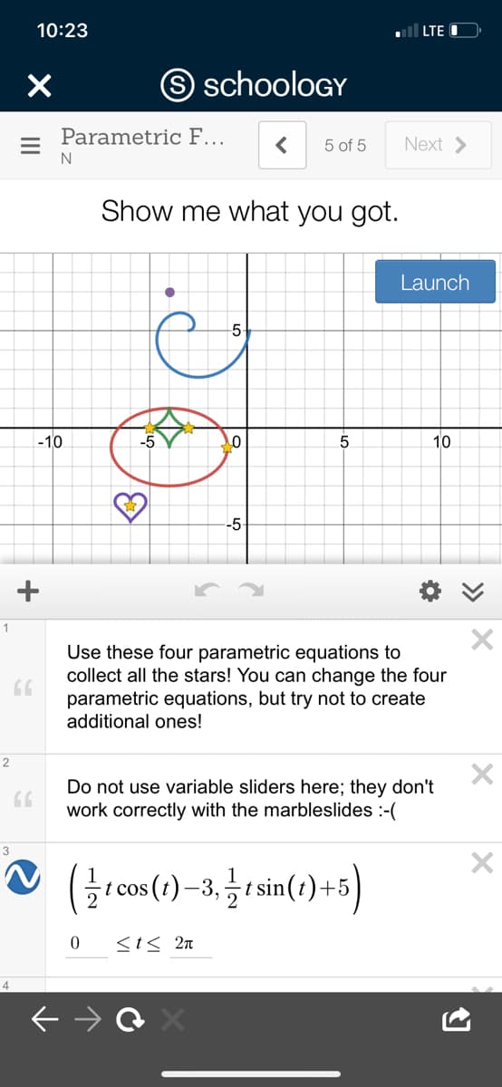 10:23
l LTE
O schooloGY
Parametric F...
Next >
5 of 5
N
Show me what you got.
Launch
-5
-10
-5
10
-5
1
Use these four parametric equations to
collect all the stars! You can change the four
parametric equations, but try not to create
additional ones!
Do not use variable sliders here; they don't
work correctly with the marbleslides :-(
3
-t cos (t) 5
t sin(t)+5
-3.
<t< 2n
4
