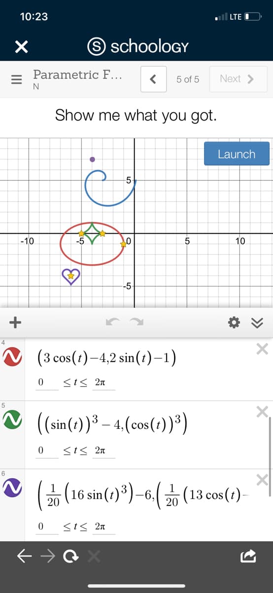 10:23
l LTE
O schooloGY
Parametric F...
Next >
5 of 5
N
Show me what you got.
Launch
-5
-10
-5
10
-5
O (3 cos(1)–4,2 sin(t)–1)
<t< 2n
X,
☺ (sin(e))ª – 4.(cos(?))*)
<t< 2n
6
V ((16 sin()")-6((13 cos ()
(13 cos (t)-
20
20
<i< 2n
>>
