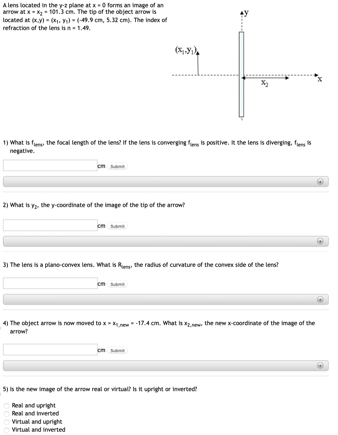 A lens located in the y-z plane at x = 0 forms an image of an
arrow at x = x₂ = 101.3 cm. The tip of the object arrow is
located at (x,y) = (x₁, Y₁1) = (-49.9 cm, 5.32 cm). The index of
refraction of the lens is n = 1.49.
1) What is flens, the focal length of the lens? If the lens is converging flens is positive. It the lens is diverging, flens is
negative.
cm
Submit
2) What is y₂, the y-coordinate of the image of the tip of the arrow?
cm Submit
Virtual and upright
Virtual and inverted
(X₁,Y₁)
3) The lens is a plano-convex lens. What is Rens, the radius of curvature of the convex side of the lens?
cm Submit
X2
4) The object arrow is now moved to x = x1,new = -17.4 cm. What is X2,new, the new x-coordinate of the image of the
arrow?
cm Submit
5) Is the new image of the arrow real or virtual? Is it upright or inverted?
O Real and upright
Real and inverted
X
+
+
+
+