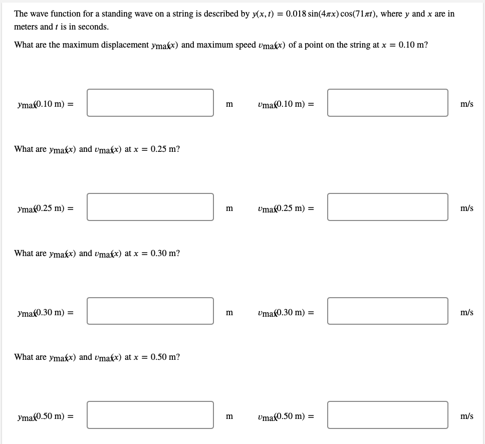 The wave function for a standing wave on a string is described by y(x, t) = 0.018 sin(4x) cos(71лt), where y and x are in
meters and t is in seconds.
What are the maximum displacement ymax) and maximum speed umakx) of a point on the string at x = 0.10 m?
yma 0.10 m) =
What are ymaxx) and umakx) at x = 0.25 m?
ymax0.25 m) =
What are ymaxx) and umakx) at x = 0.30 m?
ymax0.30 m) =
What are ymaxx) and umakx) at x = 0.50 m?
yma 0.50 m) =
m
m
m
m
Uma(0.10 m) =
Uma 0.25 m) =
Umax0.30 m) =
Umaf0.50 m) =
m/s
m/s
m/s
m/s