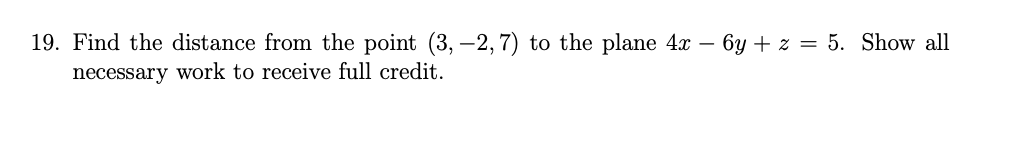 **Problem 19:** Find the distance from the point \((3, -2, 7)\) to the plane \(4x - 6y + z = 5\). Show all necessary work to receive full credit.

**Solution:**

To find the distance \(d\) from a point \((x_1, y_1, z_1)\) to a plane \(Ax + By + Cz + D = 0\), use the formula:

\[
d = \frac{|Ax_1 + By_1 + Cz_1 + D|}{\sqrt{A^2 + B^2 + C^2}}
\]

**Given:**

- Point \((x_1, y_1, z_1) = (3, -2, 7)\)
- Plane equation \(4x - 6y + z = 5\)

First, rewrite the plane equation in the form \(Ax + By + Cz + D = 0\):

\[4x - 6y + z - 5 = 0\]

Thus,

- \(A = 4\)
- \(B = -6\)
- \(C = 1\)
- \(D = -5\)

Substitute these values into the distance formula:

\[
d = \frac{|4(3) - 6(-2) + 1(7) - 5|}{\sqrt{4^2 + (-6)^2 + 1^2}}
\]

Calculate the numerator:

\[
|4(3) - 6(-2) + 1(7) - 5| = |12 + 12 + 7 - 5| = |26|
\]

Calculate the denominator:

\[
\sqrt{4^2 + (-6)^2 + 1^2} = \sqrt{16 + 36 + 1} = \sqrt{53}
\]

Thus, the distance is:

\[
d = \frac{26}{\sqrt{53}}
\]

Therefore, the distance from the point \((3, -2, 7)\) to the plane \(4x - 6y + z = 5\) is \(\frac{26}{\sqrt{53}}\).