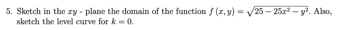 5. Sketch in the xy - plane the domain of the function f (x, y) = √√/25 – 25x² – y². Also,
sketch the level curve for k = 0.