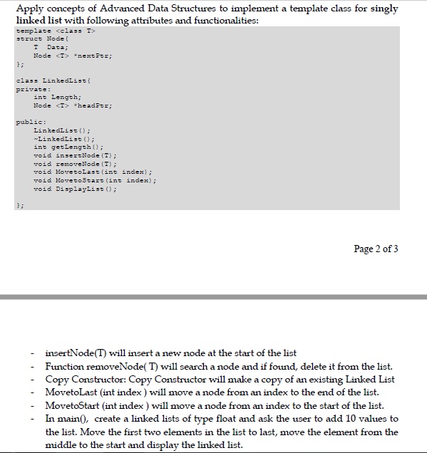 Apply concepts of Advanced Data Structures to implement a template class for singly
linked list with following attributes and functionalities:
template <class T>
struct Node (
Data;
Node <T> *next Ptr;
};
class LinkedList {
private:
int Length;
Node <T> *headPtr;
public:
LinkedList ();
LinkedList ();
int getLength ();
void insertNode (T);
void removeNode (T);
void Movetolast (int index);
void Movetostart (int index);
void DisplayList ();
};
Page 2 of 3
insertNode(T) will insert a new node at the start of the list
Function removeNode( T) will search a node and if found, delete it from the list.
Copy Constructor: Copy Constructor will make a copy of an existing Linked List
MovetoLast (int index ) will move a node from an index to the end of the list.
MovetoStart (int index ) will move a node from an index to the start of the list.
In main(), create a linked lists of type float and ask the user to add 10 values to
the list. Move the first two elements in the list to last, move the element from the
middle to the start and display the linked list.
