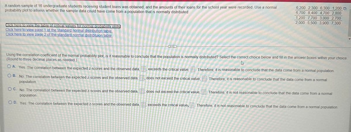 A random sample of 16 undergraduate students receiving student loans was obtained, and the amounts of their loans for the school year were recorded. Use a normal
probability plot to assess whether the sample data could have come from a population that is normally distributed.
Click here to view the table of critical values for normal probability plots
Click here to view page 1 of the standard normal distribution table
Click here to view page 2 of the standard normal distribtuion table.
OB. No. The correlation between the expected z-scores and the observed data,
population.
11
Using the correlation coefficient of the normal probability plot, is it reasonable to conclude that the population is normally distributed? Select the correct choice below and fill in the answer boxes within your choice.
(Round to three decimal places as needed.)
OA. Yes. The correlation between the expected z-scores and the observed data,
OC. No. The correlation between the expected z-scores and the observed data,
population
OD. Yes. The correlation between the expected z-scores and the observed data,
6,200 2,300 6,300 1,200
6,700 8,400 4,700 2,800
1,200 7,700 3,000 2,700
2,000 5,500 3,900 7,300
exceeds the critical value, Therefore, it is reasonable to conclude that the data come from a normal population.
does not exceed the critical value, Therefore, it is reasonable to conclude that the data come from a normal
does not exceed the critical value,
exceeds the critical value,
Therefore, it is not reasonable to conclude that the data come from a normal
Therefore, it is not reasonable to conclude that the data come from a normal population.
