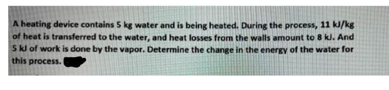 A heating device contains 5 kg water and is being heated. During the process, 11 kJ/kg
of heat is transferred to the water, and heat losses from the walls amount to 8 kJ. And
5 kJ of work is done by the vapor. Determine the change in the energy of the water for
this process.
