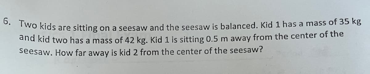 **Question 6:**

Two kids are sitting on a seesaw and the seesaw is balanced. Kid 1 has a mass of 35 kg and kid 2 has a mass of 42 kg. Kid 1 is sitting 0.5 m away from the center of the seesaw. How far away is kid 2 from the center of the seesaw?

**Explanation:**

To solve this problem, we utilize the principle of moments (torque) which states that for the seesaw to be balanced, the moments (force times distance) on both sides must be equal.

We have:
- Mass of kid 1 (m1) = 35 kg
- Distance of kid 1 from the center of the seesaw (d1) = 0.5 m
- Mass of kid 2 (m2) = 42 kg

Let \( d_2 \) be the distance of kid 2 from the center of the seesaw. 

The moment caused by kid 1 is \( m_1 \times d_1 \) and the moment caused by kid 2 is \( m_2 \times d_2 \). For the seesaw to be balanced:
\[ m_1 \times d_1 = m_2 \times d_2 \]

Substituting the given values:
\[ 35 \, \text{kg} \times 0.5 \, \text{m} = 42 \, \text{kg} \times d_2 \]

Solving for \( d_2 \):
\[ 17.5 = 42 \, d_2 \]
\[ d_2 = \frac{17.5}{42} \]
\[ d_2 \approx 0.4167 \, \text{m} \]

Therefore, kid 2 is approximately 0.4167 meters away from the center of the seesaw.