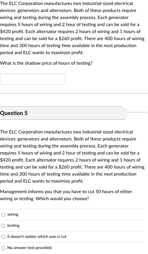 The ELC Corporation manufactures two industrial-sized electrical
devices: generators and alternators. Both of these products require
wiring and testing during the assembly process. Each generator
requires 5 hours of wiring and 2 hour of testing and can be sold for a
$420 profit. Each alternator requires 2 hours of wiring and 1 hours of
testing and can be sold for a $260 profit. There are 400 hours of wiring
time and 300 hours of testing time available in the next production
period and ELC wants to maximize profit.
What is the shadow price of hours of testing?
Question 5
The ELC Corporation manufactures two industrial-sized electrical
devices: generators and alternators. Both of these products require
wiring and testing during the assembly process. Each generator
requires 5 hours of wiring and 2 hour of testing and can be sold for a
$420 profit. Each alternator requires 2 hours of wiring and 1 hours of
testing and can be sold for a $260 profit. There are 400 hours of wiring
time and 300 hours of testing time available in the next production
period and ELC wants to maximize profit.
Management informs you that you have to cut 50 hours of either
wiring or testing. Which would you choose?
O wiring
testing
it doesn't matter which one is cut
O No answer text provided.
