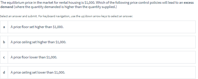 The equilibrium price in the market for rental housing is $1,000. Which of the following price control policies will lead to an excess
demand (where the quantity demanded is higher than the quantity supplied.)
Select an answer and submit. For keyboard navigation, use the up/down arrow keys to select an answer.
A price floor set higher than $1,000.
a
b A price ceiling set higher than $1,000.
A price floor lower than $1,000.
A price ceiling set lower than $1,000.
