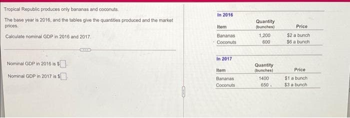 Tropical Republic produces only bananas and coconuts.
In 2016
The base year is 2016, and the tables give the quantities produced and the market
prices.
Quantity
(bunches)
Item
Price
1,200
600
$2 a bunch
$6 a bunch
Calculate nominal GDP in 2016 and 2017.
Bananas
Coconuts
In 2017
Nominal GDP in 2016 is $.
Quantity
(bunchen)
1400
650.
Item
Price
Nominal GDP in 2017 is S.
Bananas
$1 a bunch
Coconuts
$3 a bunch
