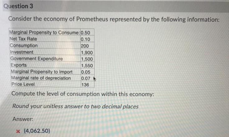 Question 3
Consider the economy of Prometheus represented by the following information:
Marginal Propensity to Consume:0.50
Net Tax Rate
0.10
200
Consumption
Investment
Government Expenditure
Exports
Marginal Propensity to Import
Marginal rate of depreciation
Price Level
1,900
1,500
1,550
0.05
0.07
136
Compute the level of consumption within this economy:
Round your unitless answer to two decimal places
Answer:
x (4,062.50)
