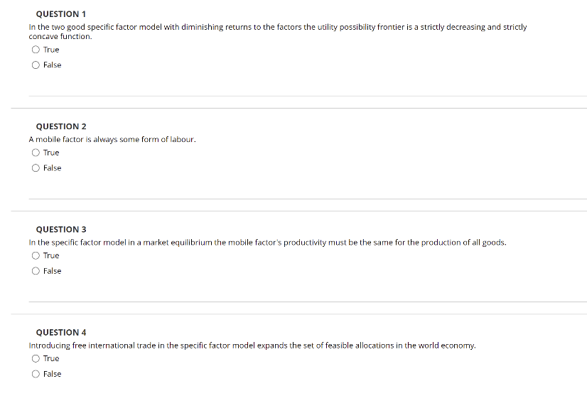 QUESTION 1
In the two good specific factor model with diminishing returns to the factors the utility possibility frontier is a strictly decreasing and strictly
concave function.
O True
False
QUESTION 2
A mobile factor is always some form of labour.
True
False
QUESTION 3
In the specific factor model in a market equilibrium the mobile factor's productivity must be the same for the production of all goods.
True
False
QUESTION 4
Introducing free international trade in the specific factor model expands the set of feasible allocations in the world economy.
O True
O False
