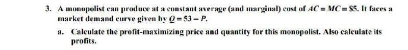 3. A monopolist can produce at a constant average (and marginal) cost of AC = MC= $5. It faces a
market demand curve given by Q 53- P.
a. Calculate the profit-maximizing price and quantity for this monopolist. Also calculate its
profits.
