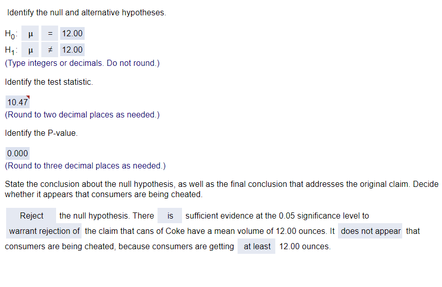 Identify the null and alternative hypotheses.
Hoμ
= 12.00
H₁ H # 12.00
(Type integers or decimals. Do not round.)
Identify the test statistic.
10.47
(Round to two decimal places as needed.)
Identify the P-value.
0.000
(Round to three decimal places as needed.)
State the conclusion about the null hypothesis, as well as the final conclusion that addresses the original claim. Decide
whether it appears that consumers are being cheated.
Reject
the null hypothesis. There is sufficient evidence at the 0.05 significance level to
warrant rejection of the claim that cans of Coke have a mean volume of 12.00 ounces. It does not appear that
consumers are being cheated, because consumers are getting at least 12.00 ounces.