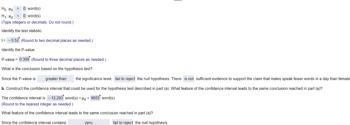 Ho: Ma
=
O word(s)
Hyd
< O word(s)
(Type integers or decimals. Do not round.)
Identify the test statistic.
t = -0.52 (Round to two decimal places as needed.)
Identify the P-value.
P-value = 0.309 (Round to three decimal places as needed.)
What is the conclusion based on the hypothesis test?
Since the P-value is
greater than the significance level, fail to reject the null hypothesis. There is not sufficient evidence to support the claim that males speak fewer words in a day than female
b. Construct the confidence interval that could be used for the hypothesis test described in part (a). What feature of the confidence interval leads to the same conclusion reached in part (a)?
The confidence interval is -12,293 word(s) <μd < 8655 word(s).
(Round to the nearest integer as needed.)
What feature of the confidence interval leads to the same conclusion reached in part (a)?
Since the confidence interval contains
zero,
fail to reject the null hypothesis.