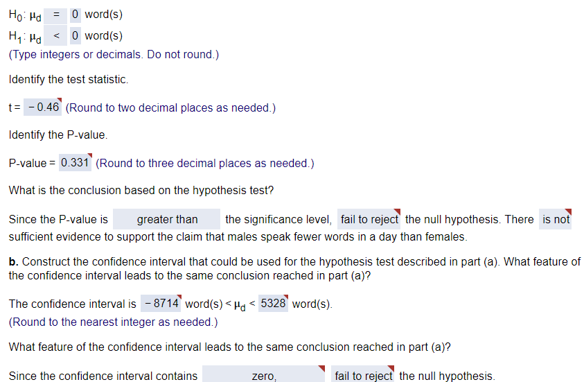 Ho Hd
= O word(s)
H₁ Md <0 word(s)
(Type integers or decimals. Do not round.)
Identify the test statistic.
t = -0.46 (Round to two decimal places as needed.)
Identify the P-value.
P-value = 0.331 (Round to three decimal places as needed.)
What is the conclusion based on the hypothesis test?
Since the P-value is greater than the significance level, fail to reject the null hypothesis. There is not
sufficient evidence to support the claim that males speak fewer words in a day than females.
b. Construct the confidence interval that could be used for the hypothesis test described in part (a). What feature of
the confidence interval leads to the same conclusion reached in part (a)?
The confidence interval is - 8714" word(s) <μd < 5328 word(s).
(Round to the nearest integer as needed.)
What feature of the confidence interval leads to the same conclusion reached in part (a)?
Since the confidence interval contains
zero,
fail to reject the null hypothesis.