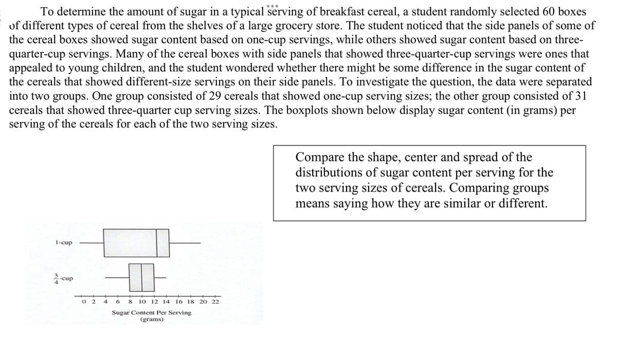 To determine the amount of sugar in a typical serving of breakfast cereal, a student randomly selected 60 boxes
of different types of cereal from the shelves of a large grocery store. The student noticed that the side panels of some of
the cereal boxes showed sugar content based on one-cup servings, while others showed sugar content based on three-
quarter-cup servings. Many of the cereal boxes with side panels that showed three-quarter-cup servings were ones that
appealed to young children, and the student wondered whether there might be some difference in the sugar content of
the cereals that showed different-size servings on their side panels. To investigate the question, the data were separated
into two groups. One group consisted of 29 cereals that showed one-cup serving sizes; the other group consisted of 31
cereals that showed three-quarter cup serving sizes. The boxplots shown below display sugar content (in grams) per
serving of the cereals for each of the two serving sizes.
Compare the shape, center and spread of the
distributions of sugar content per serving for the
two serving sizes of cereals. Comparing groups
means saying how they are similar or different.
1-cup
34
-cup
02 4
6 8 10 12 14 16 18 20 22
Sugar Content Per Serving
(grams)