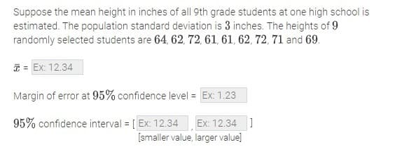 Suppose the mean height in inches of all 9th grade students at one high school is
estimated. The population standard deviation is 3 inches. The heights of 9
randomly selected students are 64, 62, 72, 61, 61, 62, 72, 71 and 69.
T = Ex: 12.34
Margin of error at 95% confidence level = Ex: 1.23
95% confidence interval = [ Ex: 12.34
Ex: 12.34 ]
[smaller value, larger value]
