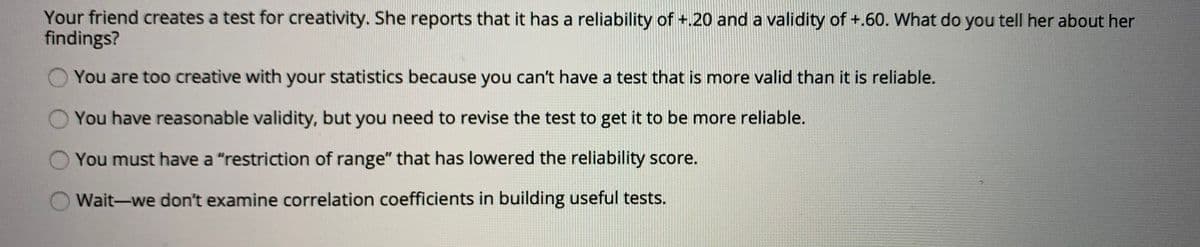 Your friend creates a test for creativity. She reports that it has a reliability of +.20 and a validity of +.60. What do you tell her about her
findings?
You are too creative with your statistics because you can't have a test that is more valid than it is reliable.
You have reasonable validity, but you need to revise the test to get it to be more reliable.
You must have a "restriction of range" that has lowered the reliability score.
Wait-we don't examine correlation coefficients in building useful tests.
